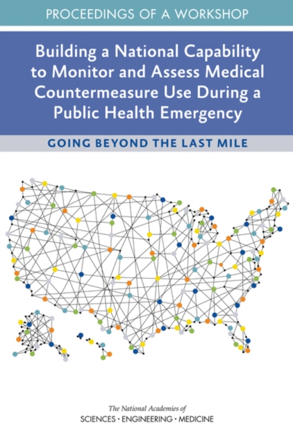 Building a National Capability to Monitor and Assess Medical Countermeasure Use During a Public Health Emergency : Going Beyond the Last Mile: Proceedings of a Workshop