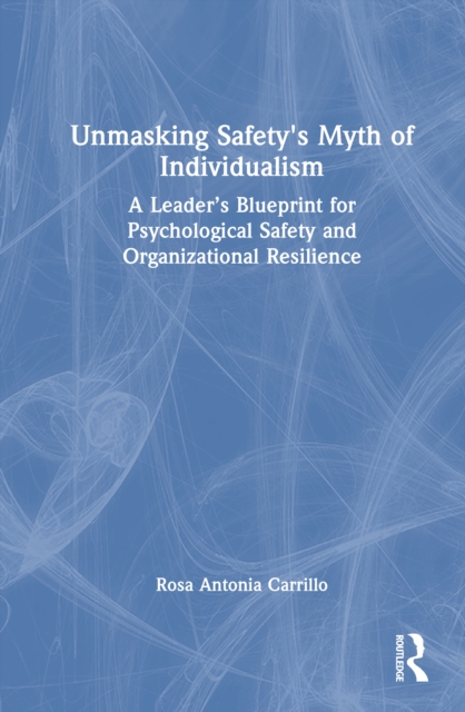 Unmasking Safety's Myth of Individualism : A Leader’s Blueprint for Psychological Safety and Organizational Resilience