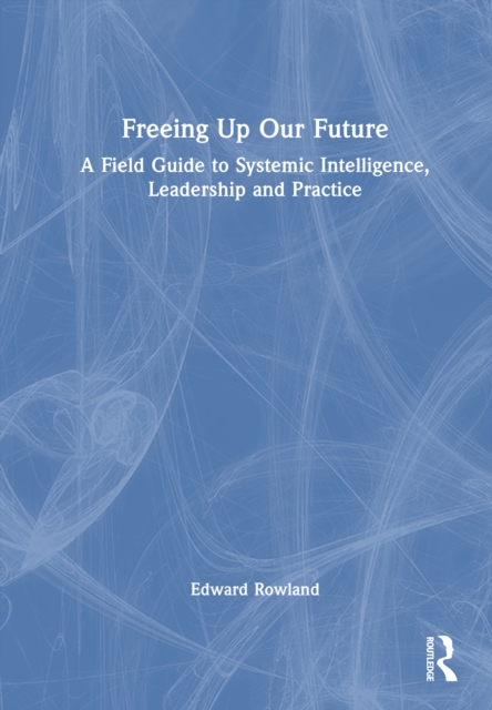 Freeing Up Our Future : A Field Guide to Systemic Intelligence, Leadership and Practice