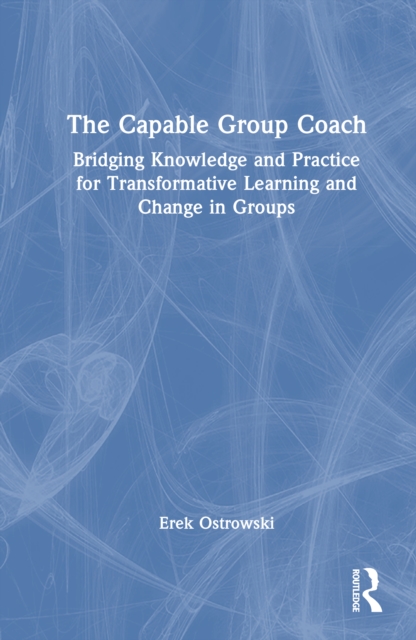 The Capable Group Coach : Bridging Knowledge and Practice for Transformative Learning and Change in Groups