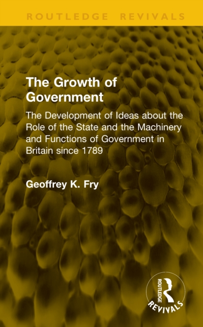 The Growth of Government : The Development of Ideas about the Role of the State and the Machinery and Functions of Government in Britain since 1789
